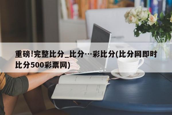 重磅!完整比分_比分…彩比分(比分网即时比分500彩票网)