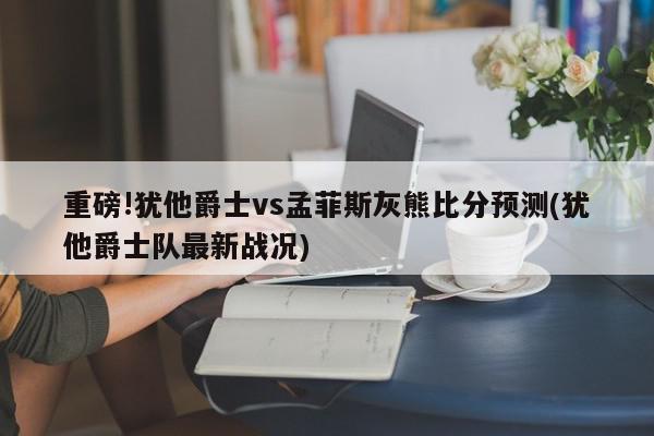 重磅!犹他爵士vs孟菲斯灰熊比分预测(犹他爵士队最新战况)