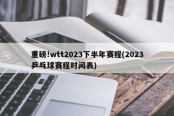 重磅!wtt2023下半年赛程(2023乒乓球赛程时间表)