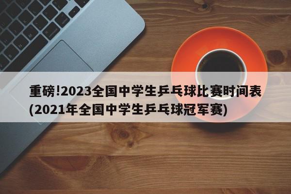 重磅!2023全国中学生乒乓球比赛时间表(2021年全国中学生乒乓球冠军赛)