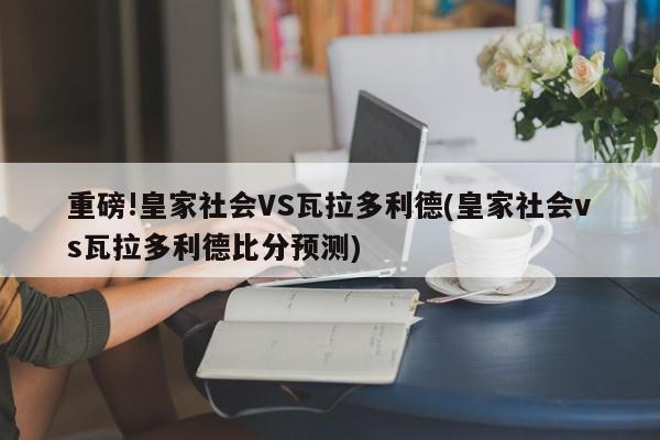 重磅!皇家社会VS瓦拉多利德(皇家社会vs瓦拉多利德比分预测)