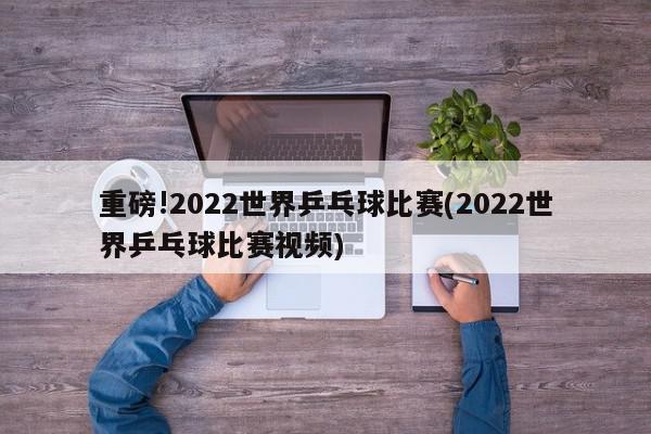 重磅!2022世界乒乓球比赛(2022世界乒乓球比赛视频)