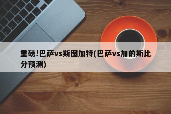 重磅!巴萨vs斯图加特(巴萨vs加的斯比分预测)