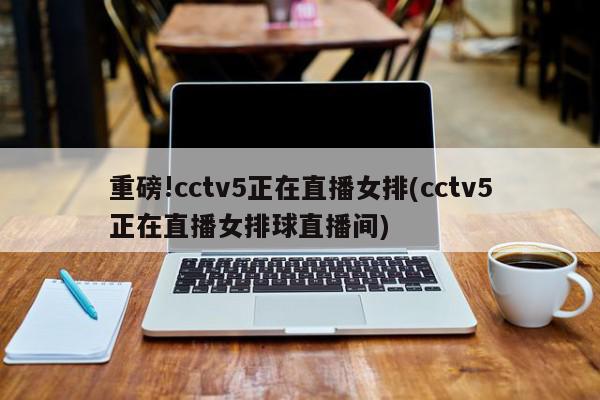 重磅!cctv5正在直播女排(cctv5正在直播女排球直播间)