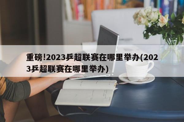 重磅!2023乒超联赛在哪里举办(2023乒超联赛在哪里举办)