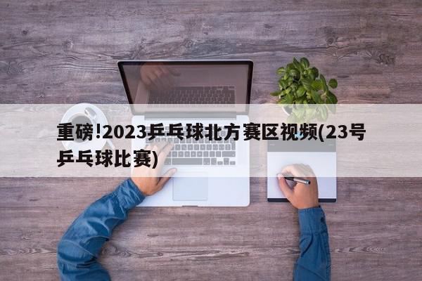 重磅!2023乒乓球北方赛区视频(23号乒乓球比赛)