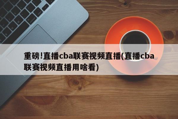 重磅!直播cba联赛视频直播(直播cba联赛视频直播用啥看)