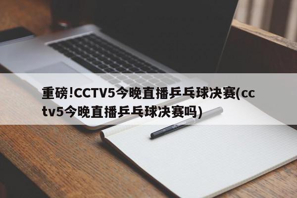 重磅!CCTV5今晚直播乒乓球决赛(cctv5今晚直播乒乓球决赛吗)