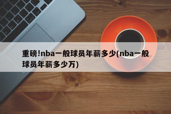 重磅!nba一般球员年薪多少(nba一般球员年薪多少万)