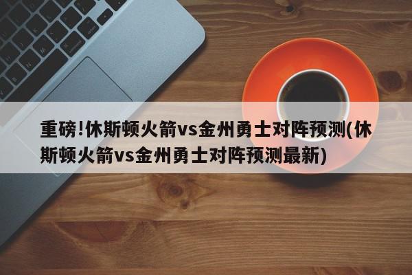 重磅!休斯顿火箭vs金州勇士对阵预测(休斯顿火箭vs金州勇士对阵预测最新)