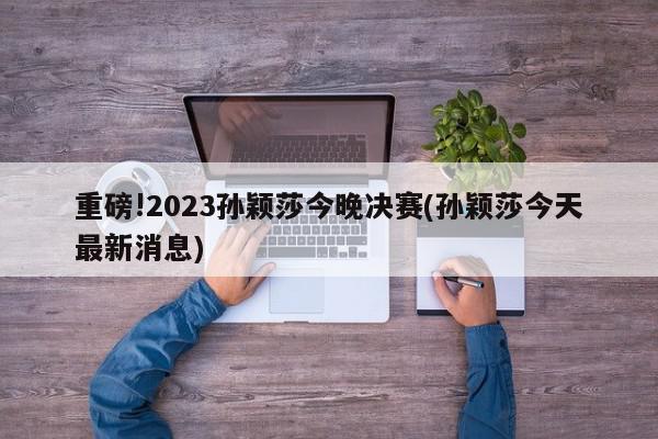 重磅!2023孙颖莎今晚决赛(孙颖莎今天最新消息)