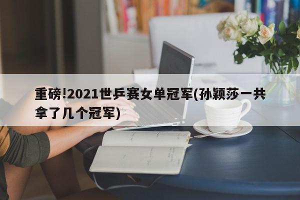 重磅!2021世乒赛女单冠军(孙颖莎一共拿了几个冠军)