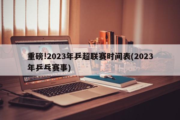 重磅!2023年乒超联赛时间表(2023年乒乓赛事)