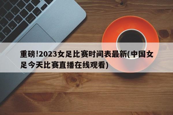 重磅!2023女足比赛时间表最新(中国女足今天比赛直播在线观看)