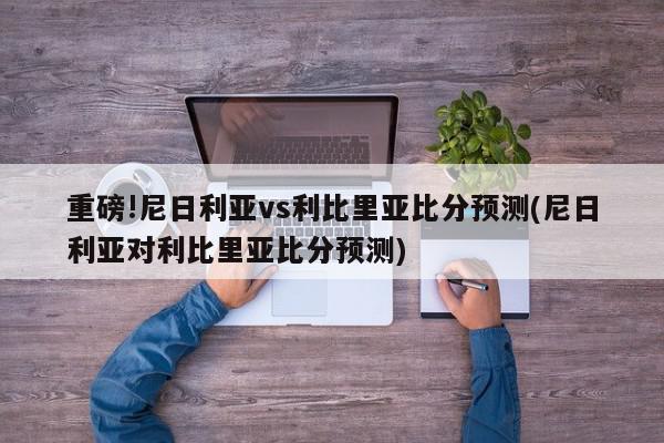 重磅!尼日利亚vs利比里亚比分预测(尼日利亚对利比里亚比分预测)