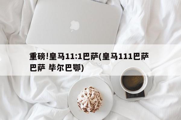 重磅!皇马11:1巴萨(皇马111巴萨 巴萨 毕尔巴鄂)