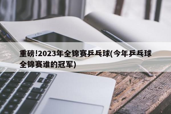 重磅!2023年全锦赛乒乓球(今年乒乓球全锦赛谁的冠军)