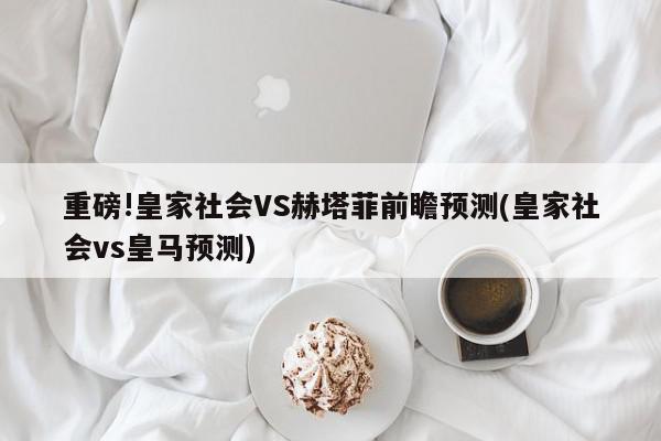 重磅!皇家社会VS赫塔菲前瞻预测(皇家社会vs皇马预测)