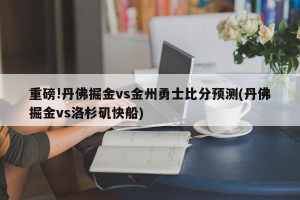 重磅!丹佛掘金vs金州勇士比分预测(丹佛掘金vs洛杉矶快船)