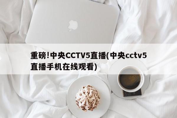 重磅!中央CCTV5直播(中央cctv5直播手机在线观看)