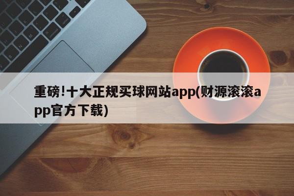 重磅!十大正规买球网站app(财源滚滚app官方下载)