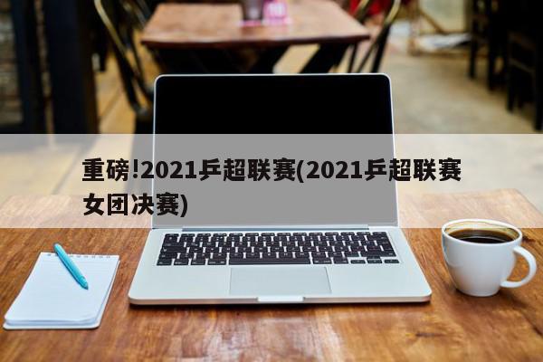 重磅!2021乒超联赛(2021乒超联赛女团决赛)