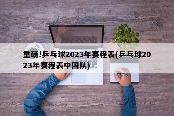 重磅!乒乓球2023年赛程表(乒乓球2023年赛程表中国队)