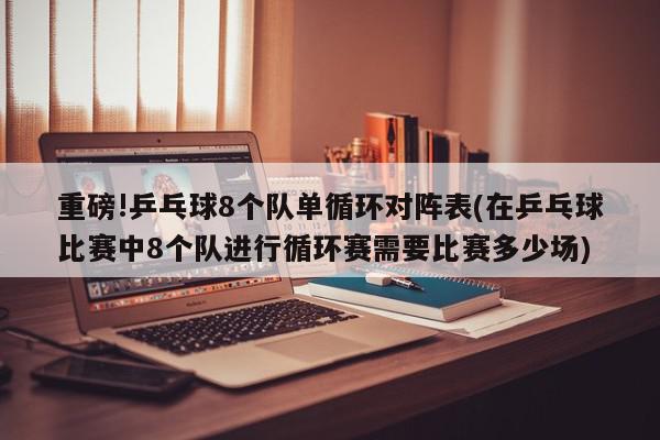 重磅!乒乓球8个队单循环对阵表(在乒乓球比赛中8个队进行循环赛需要比赛多少场)