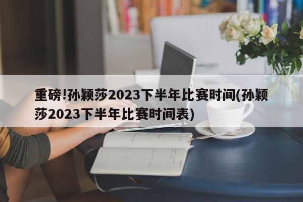 重磅!孙颖莎2023下半年比赛时间(孙颖莎2023下半年比赛时间表)