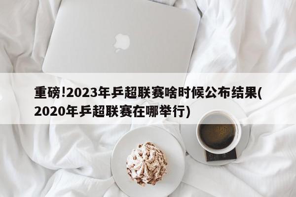 重磅!2023年乒超联赛啥时候公布结果(2020年乒超联赛在哪举行)