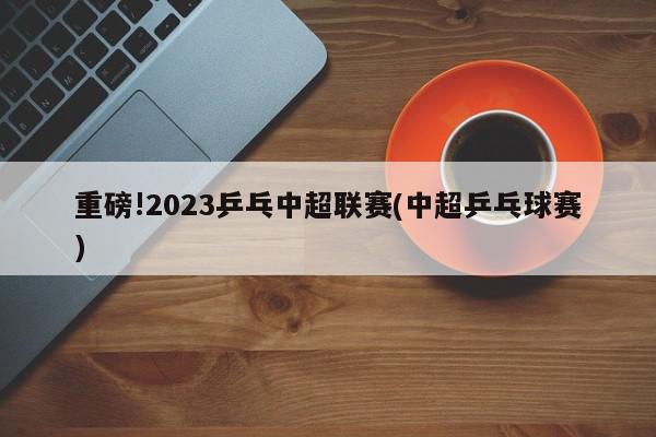 重磅!2023乒乓中超联赛(中超乒乓球赛)