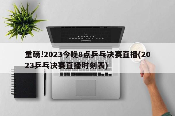 重磅!2023今晚8点乒乓决赛直播(2023乒乓决赛直播时刻表)