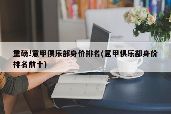 重磅!意甲俱乐部身价排名(意甲俱乐部身价排名前十)