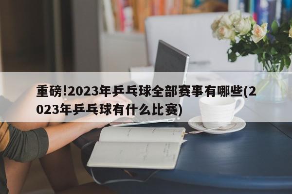 重磅!2023年乒乓球全部赛事有哪些(2023年乒乓球有什么比赛)