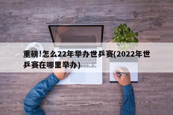 重磅!怎么22年举办世乒赛(2022年世乒赛在哪里举办)