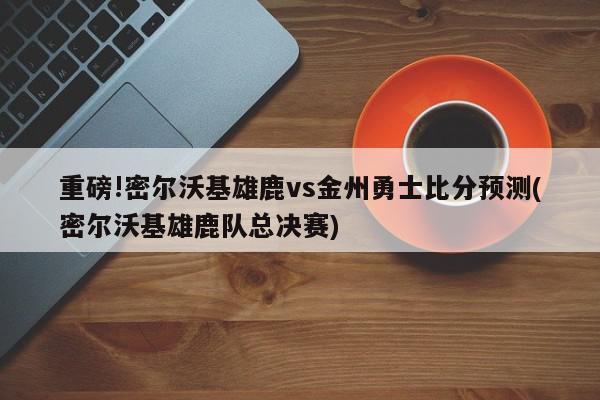 重磅!密尔沃基雄鹿vs金州勇士比分预测(密尔沃基雄鹿队总决赛)