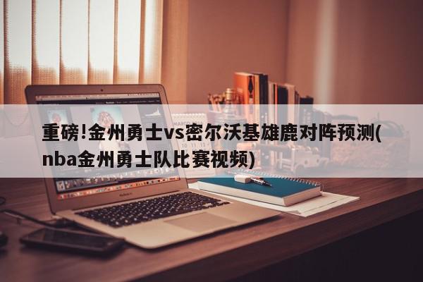 重磅!金州勇士vs密尔沃基雄鹿对阵预测(nba金州勇士队比赛视频)