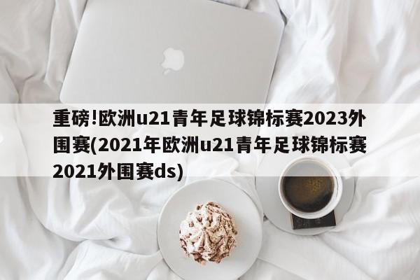 重磅!欧洲u21青年足球锦标赛2023外围赛(2021年欧洲u21青年足球锦标赛2021外围赛ds)