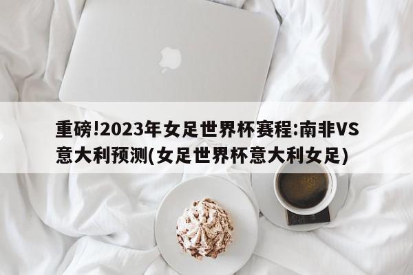 重磅!2023年女足世界杯赛程:南非VS意大利预测(女足世界杯意大利女足)