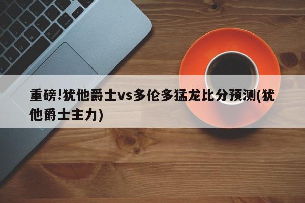 重磅!犹他爵士vs多伦多猛龙比分预测(犹他爵士主力)