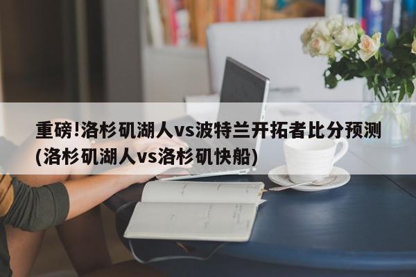 重磅!洛杉矶湖人vs波特兰开拓者比分预测(洛杉矶湖人vs洛杉矶快船)