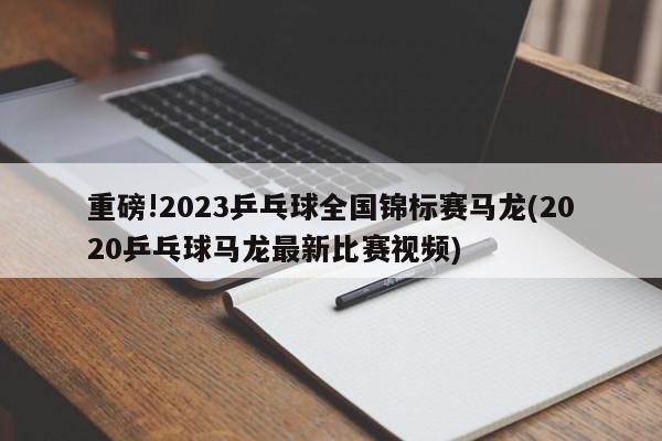 重磅!2023乒乓球全国锦标赛马龙(2020乒乓球马龙最新比赛视频)