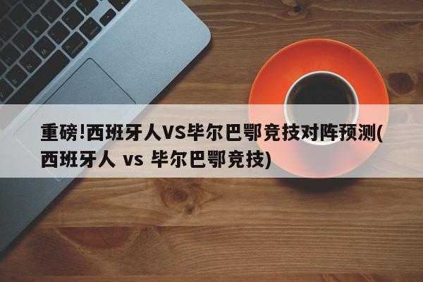 重磅!西班牙人VS毕尔巴鄂竞技对阵预测(西班牙人 vs 毕尔巴鄂竞技)