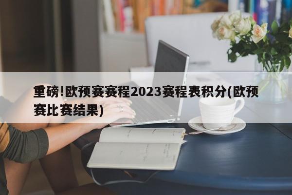 重磅!欧预赛赛程2023赛程表积分(欧预赛比赛结果)