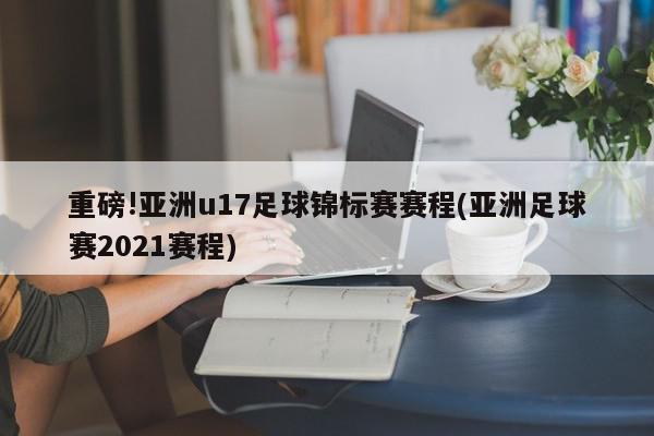 重磅!亚洲u17足球锦标赛赛程(亚洲足球赛2021赛程)