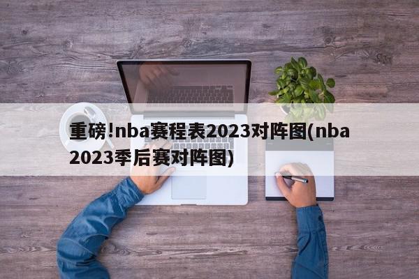 重磅!nba赛程表2023对阵图(nba2023季后赛对阵图)