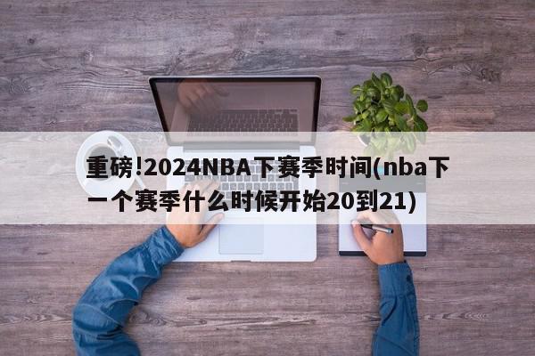 重磅!2024NBA下赛季时间(nba下一个赛季什么时候开始20到21)