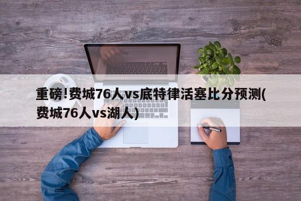 重磅!费城76人vs底特律活塞比分预测(费城76人vs湖人)