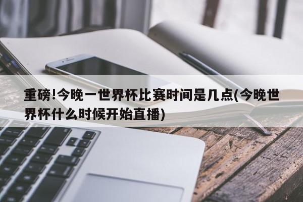 重磅!今晚一世界杯比赛时间是几点(今晚世界杯什么时候开始直播)