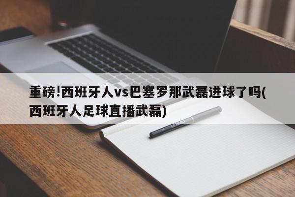 重磅!西班牙人vs巴塞罗那武磊进球了吗(西班牙人足球直播武磊)